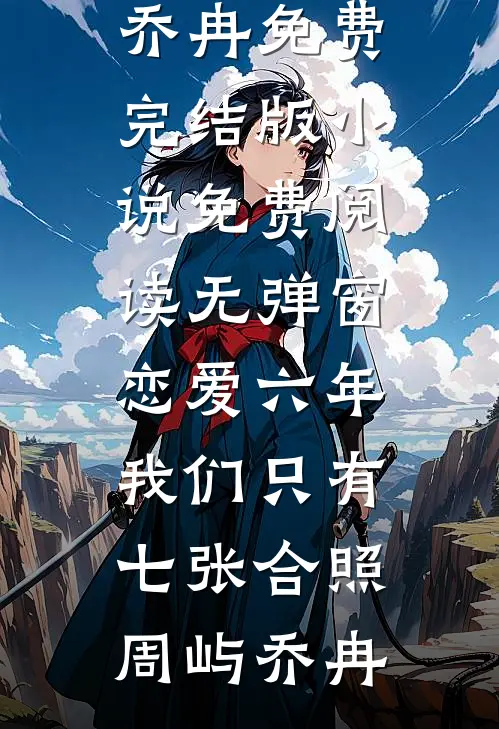 恋爱六年，我们只有七张合照周屿乔冉免费完结版小说_免费阅读无弹窗恋爱六年，我们只有七张合照(周屿乔冉)