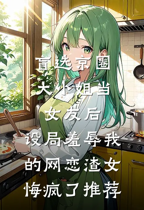 盲选京圈大小姐当女友后，设局羞辱我的网恋渣女悔疯了推荐