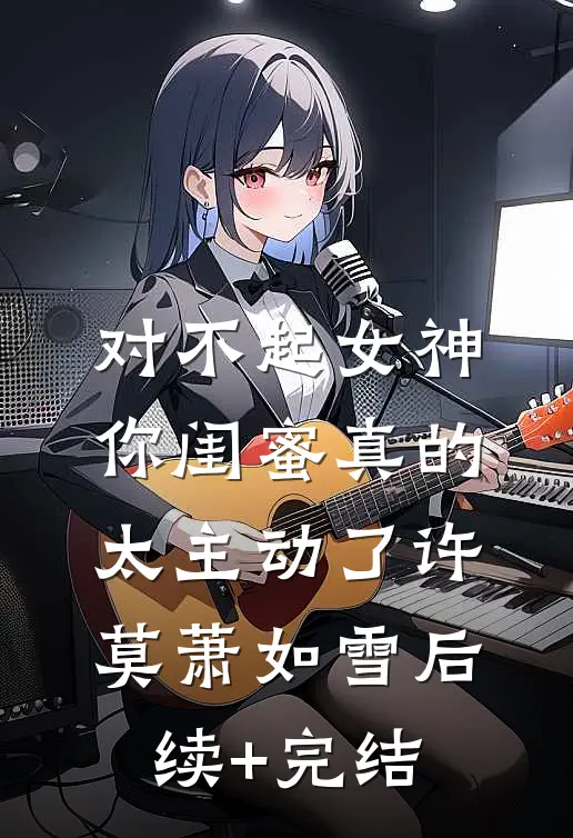 对不起女神，你闺蜜真的太主动了许莫萧如雪后续+完结