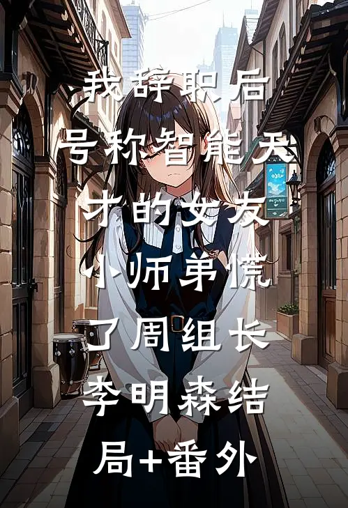 我辞职后，号称智能天才的女友小师弟慌了周组长李明森结局+番外