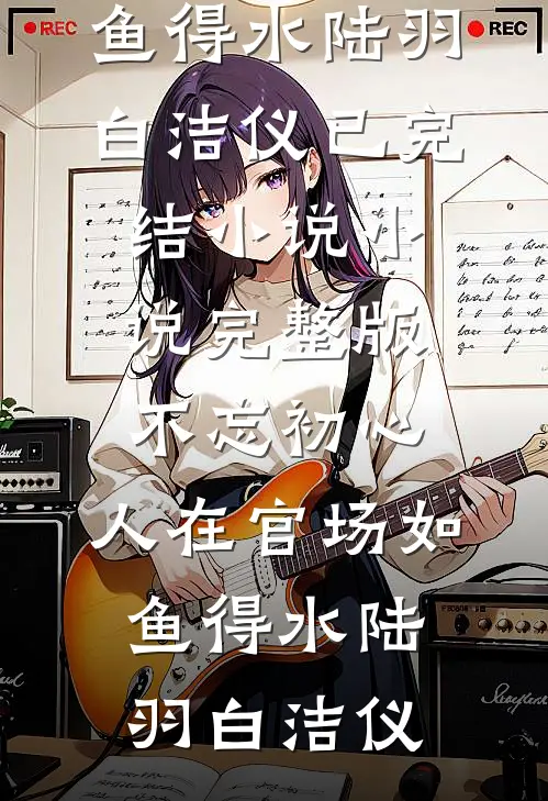不忘初心，人在官场如鱼得水(陆羽白洁仪)已完结小说_小说完整版不忘初心，人在官场如鱼得水陆羽白洁仪