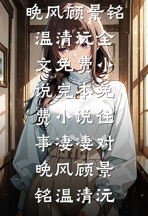 往事凄凄对晚风(顾景铭温清沅)全文免费小说_完本免费小说往事凄凄对晚风顾景铭温清沅