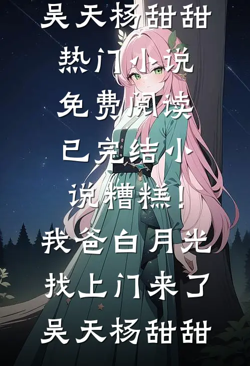 糟糕！我爸白月光找上门来了吴天杨甜甜热门小说免费阅读_已完结小说糟糕！我爸白月光找上门来了吴天杨甜甜