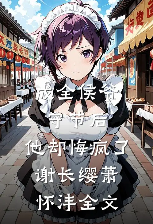 成全侯爷守节后，他却悔疯了谢长缨萧怀沣全文