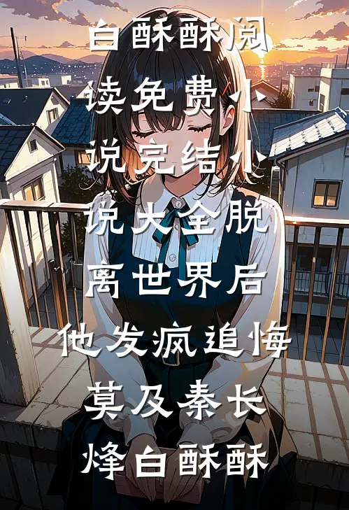 脱离世界后，他发疯追悔莫及秦长烽白酥酥阅读免费小说_完结小说大全脱离世界后，他发疯追悔莫及(秦长烽白酥酥)