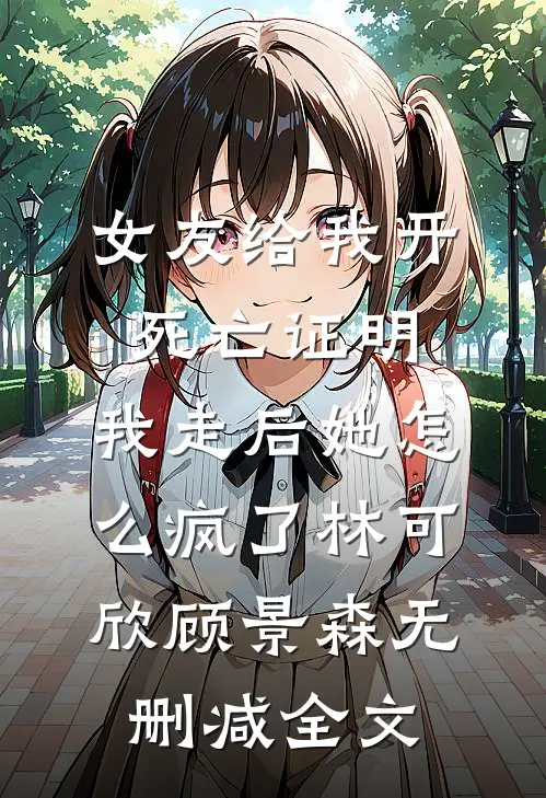 女友给我开死亡证明，我走后她怎么疯了林可欣顾景森无删减全文
