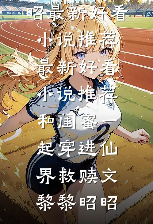 和闺蜜一起穿进仙界救赎文黎黎昭昭最新好看小说推荐_最新好看小说推荐和闺蜜一起穿进仙界救赎文黎黎昭昭