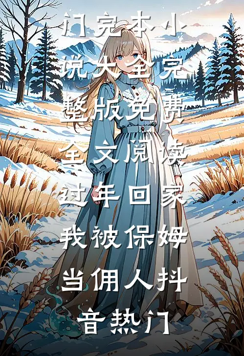 过年回家，我被保姆当佣人(抖音热门)完本小说大全_完整版免费全文阅读过年回家，我被保姆当佣人(抖音热门)