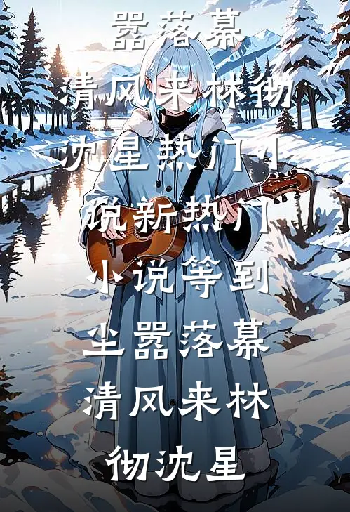 等到尘嚣落幕，清风来(林彻沈星)热门小说_新热门小说等到尘嚣落幕，清风来(林彻沈星)