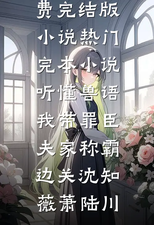 听懂兽语，我带罪臣夫家称霸边关(沈知薇萧陆川)免费完结版小说_热门完本小说听懂兽语，我带罪臣夫家称霸边关沈知薇萧陆川