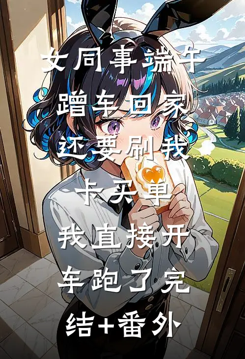 女同事端午蹭车回家，还要刷我卡买单，我直接开车跑了完结+番外