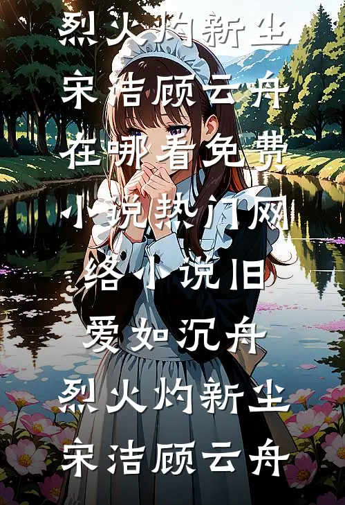 旧爱如沉舟，烈火灼新尘(宋洁顾云舟)在哪看免费小说_热门网络小说旧爱如沉舟，烈火灼新尘宋洁顾云舟