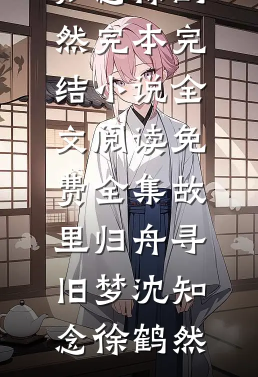 故里归舟寻旧梦(沈知念徐鹤然)完本完结小说_全文阅读免费全集故里归舟寻旧梦沈知念徐鹤然
