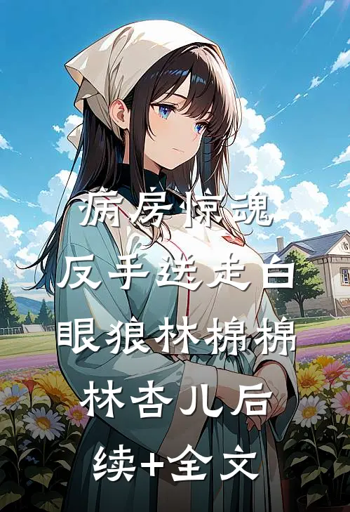 病房惊魂，反手送走白眼狼林棉棉林杏儿后续+全文