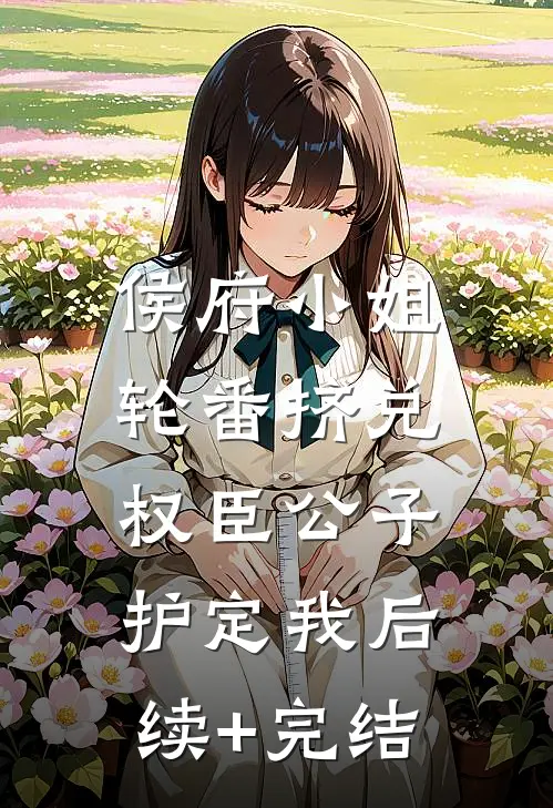 侯府小姐轮番挤兑，权臣公子护定我后续+完结